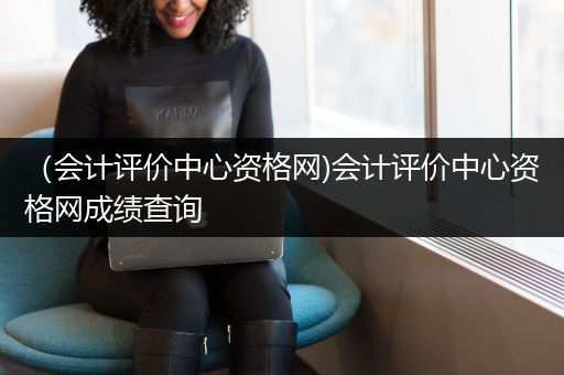 （会计评价中心资格网)会计评价中心资格网成绩查询